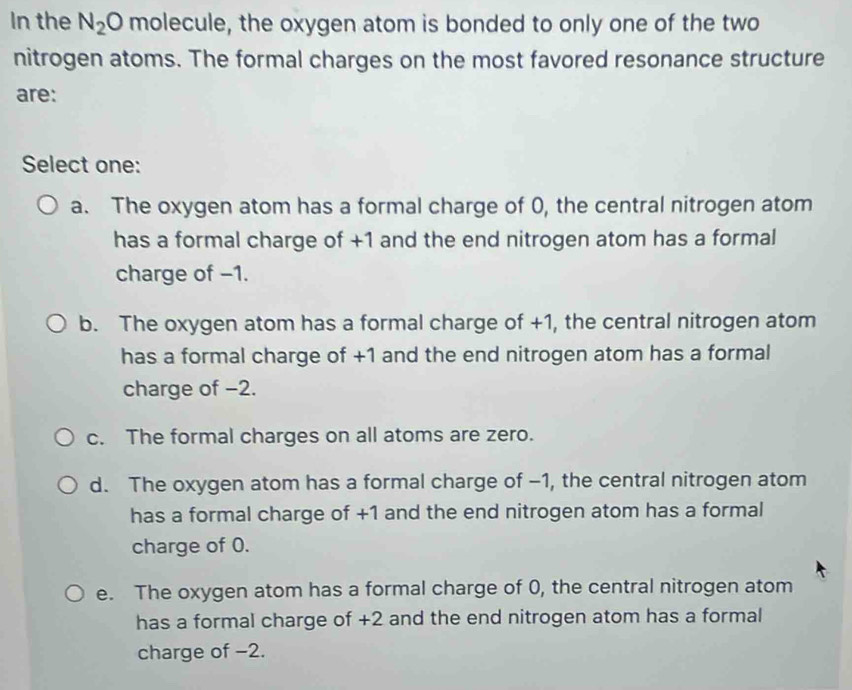 In the N_2O molecule, the oxygen atom is bonded to only one of the two
nitrogen atoms. The formal charges on the most favored resonance structure
are:
Select one:
a. The oxygen atom has a formal charge of 0, the central nitrogen atom
has a formal charge of +1 and the end nitrogen atom has a formal
charge of −1.
b. The oxygen atom has a formal charge of +1, the central nitrogen atom
has a formal charge of +1 and the end nitrogen atom has a formal
charge of −2.
c. The formal charges on all atoms are zero.
d. The oxygen atom has a formal charge of −1, the central nitrogen atom
has a formal charge of +1 and the end nitrogen atom has a formal
charge of 0.
e. The oxygen atom has a formal charge of 0, the central nitrogen atom
has a formal charge of +2 and the end nitrogen atom has a formal
charge of −2.