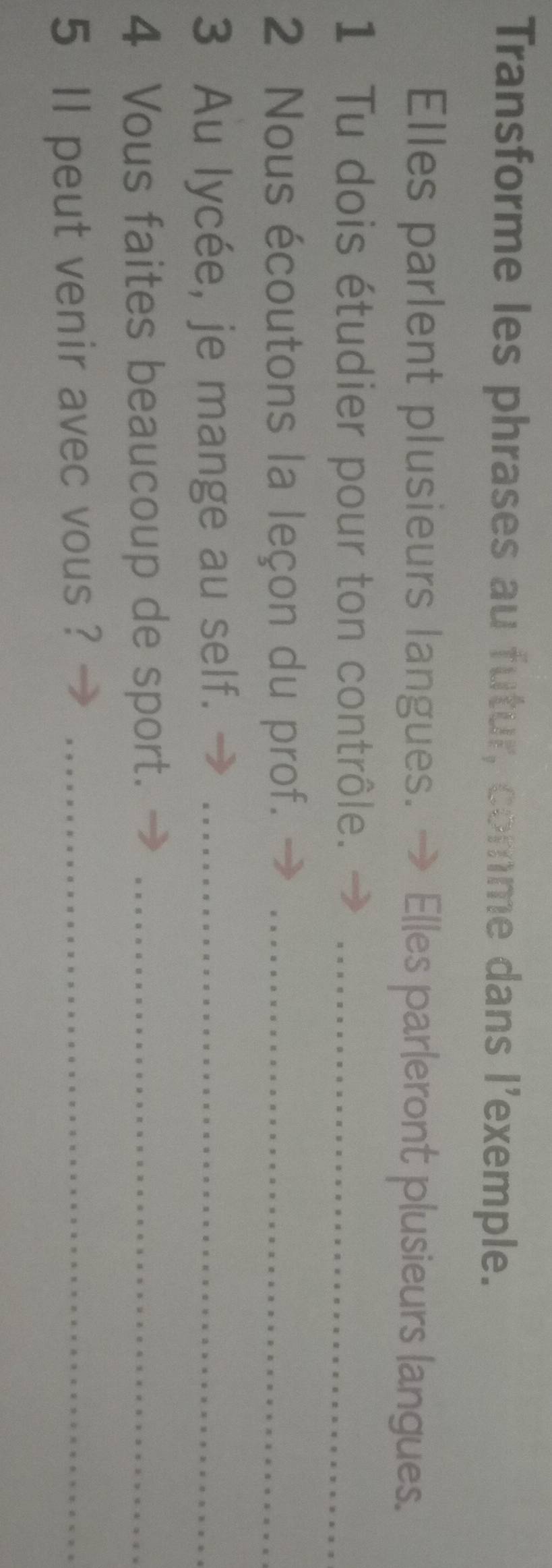 Transforme les phrases au futur, comme dans l'exemple. 
Elles parlent plusieurs langues. → Elles parleront plusieurs langues. 
1 Tu dois étudier pour ton contrôle._ 
2 Nous écoutons la leçon du prof._ 
3 Au lycée, je mange au self._ 
4 Vous faites beaucoup de sport._ 
5 ll peut venir avec vous ?_