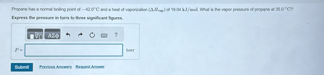 Propane has a normal boiling point of -42.0°C and a heat of vaporization (△ H_vap) of 19.04 kJ/mol. What is the vapor pressure of propane at 35.0°C 2 
Express the pressure in torrs to three significant figures.
Asumlimits phi
?
P= torr
Submit Previous Answers Request Answer