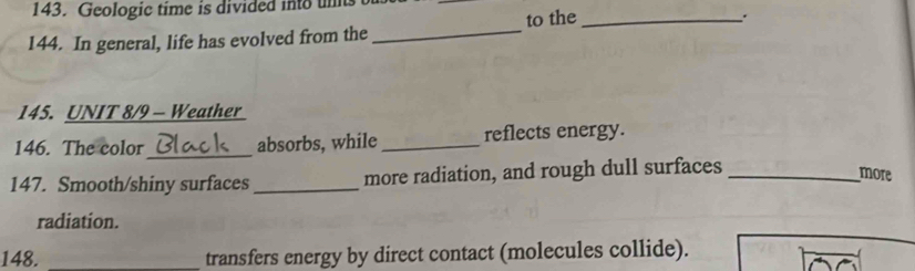 Geologic time is divided into un 
144. In general, life has evolved from the _to the_ 
. 
145. UNIT 8/9 - Weather 
146. The color_ absorbs, while _reflects energy. 
147. Smooth/shiny surfaces _more radiation, and rough dull surfaces_ 
more 
radiation. 
148. transfers energy by direct contact (molecules collide).