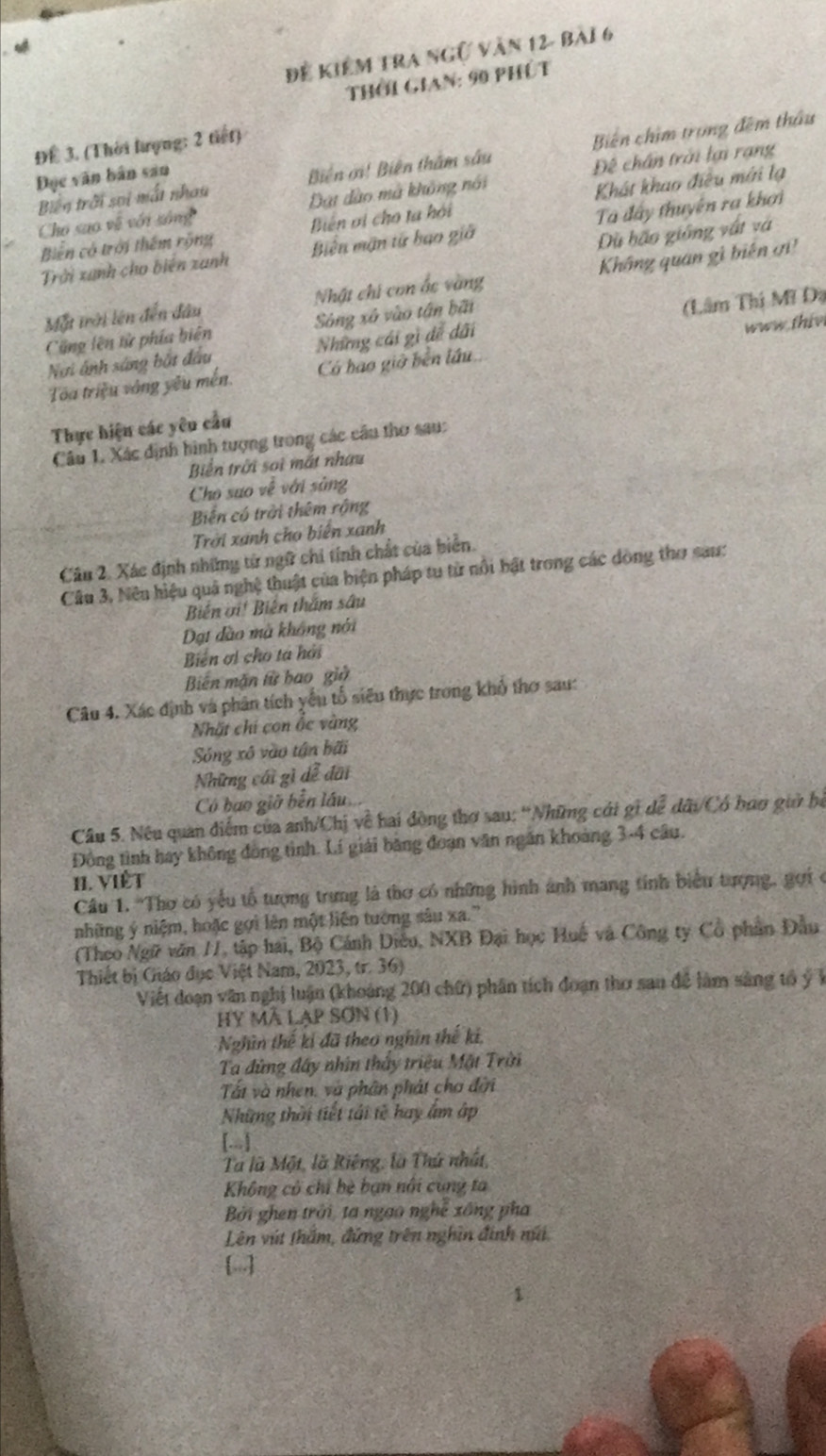 Để kiểm tra ngữ văn 12- bài 6
Thời Gian: 90 phút
ĐE 3. (Thời lưọng: 2 tiết)
Biến trời sai mắt nhau Biển ởi! Biên thằm sâu Biến chim trong đêm thầu
Đục văn bản san
Cho sao về với sống Đạt dào mã không nổi Đề chân trời lại rạng
Biên ơi cho ta hội Khát khao điều mới lạ
Trời xanh cho biến zanh Ta đây thuyên ra khơi
Biến có trời thêm rộng Biến mận tử bạo giá
Dù bão giống vật và
Một trời lên đến đầu Nhật chi con ấc vàng Không quan gì biến ơ
Cũng lên tử phía biên Sòng xã vào tân bãi
Nơi ánh sáng bắt đầu Những cái gì đề dãi (Lâm Thị Mĩ Đà
Toa triệu vòng yếu mền. Có bao giờ bến lầu.. www thiv
Thực hiện các yêu cầu
Câu 1. Xác định hình tượng trong các câu thơ sau:
Biển trời soi mắt nhau
Cho suo về với sủng
Biến có trời thêm rộng
Trời xanh cho biển xanh
Câu 2. Xác định những tử ngữ chi tính chất của biển.
Câu 3. Nêu hiệu quả nghệ thuật của biện pháp tu từ nổi bật trong các dòng thơ sau:
Biến ơi! Biến thăm sâu
Đạt dào mà không nói
Biển ơi cho tá hải
Biến mặn từ bao giữ
Câu 4. Xác định và phân tích yếu tổ siêu thực trong khổ thơ sau:
Nhất chí con ổc vàng
Sóng xô vào tận bãi
Những cái gì dễ đãi
Có bao giờ bến lầu
Câu 5. Nều quan điểm của anh/Chị về hai đòng thơ sau: 'Những cái gi dể dữi/Có han guờ bệ
Đồng tình hay không đòng tình. Lí giải băng đoạn văn ngăn khoảng 3-4 câu.
H. VIết
Câu 1. 'Thơ có yểu tổ tượng trưng là thơ có những hình ảnh mang tính biểu tượng, gọi ở
những ý niệm, hoặc gợi lên một liện tướng sâu xa.''
(Theo Ngữ văn /1, tập hai, Bộ Cánh Diều, NXB Đại học Huế và Công ty Cổ phần Đầu
Thiết bị Giáo đục Việt Nam, 2023, tr. 36)
Viết đoạn văn nghị luận (khoảng 200 chữ) phân tích đoạn thơ sau đề làm sàng tổ ý Ý
HY MÃ Lạp SơN (1)
Nghìn thế ki đã theo nghĩn thế ki,
Ta đứng đây nhìn thấy triệu Mặt Trời
Tất và nhen, và phân phát cho đời
Những thời tiết tái tế hay âm ập
[..]
Tà là Một, là Riếng, là Thứ nhất,
Không có chỉ bè bạn nổi cung ta
Bởi ghen trời, ta ngao nghề xông pha
Lên vút thắm, đứng trên nghĩn đinh núi
[...]
1