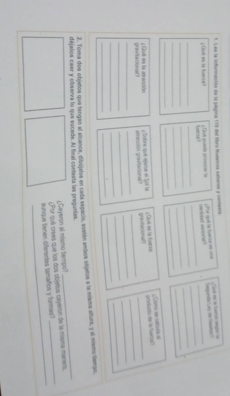 Lee la información de la página 119 del libro Nuestros saberes y contesta. 
¿Qué es la fuerza? ¿Clué puede provocar la ¿Por qué la fuerza es una ¿ Cué es la fuerza según la 
cansded vectoral? Segunde Lay de Henton? 
fuerza? 
_ 
_ 
_ 
_ 
_ 
_ 
_ 
_ 
_ 
_ 
_ 
_ 
_ 
_ 
_ 
;Como se cálcula é 
¿Qué es la atracción ¿Sobre qué ejerce el Sol la ¿Qué es la fuerza_ 
producto de lo fueras? 
gravitacional? 
_ 
atracción gravitacional? gravitacionall? 
_ 
_ 
_ 
_ 
_ 
_ 
_ 
_ 
_ 
_ 
_ 
_ 
_ 
_ 
2. Toma dos objetos que tengan al alcance, dibújalos en cada espacio, sostén ambos objetos a la misma altura, y al mismo tiempo 
déjalos caer y observa lo que sucede. Al final contesta las preguntas._ 
¿Cayeron al mismo tiempo? 
¿Por qué crees que los dos objetos cayeron de la misma manera, 
aunque tienen diferentes tamaños y formas?
