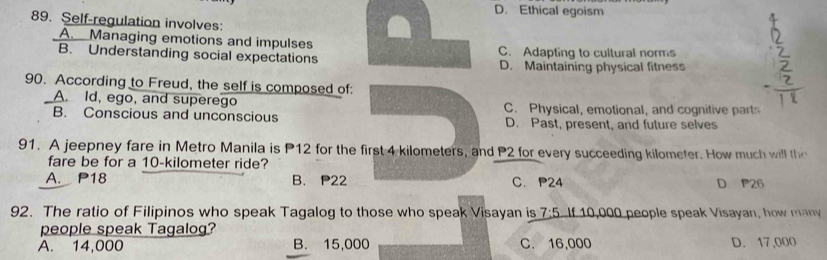 D. Ethical egoism
89. Self-regulation involves:
A. Managing emotions and impulses
B. Understanding social expectations C. Adapting to cultural norms
D. Maintaining physical fitness
90. According to Freud, the self is composed of:
A. Id, ego, and superego
B. Conscious and unconscious C. Physical, emotional, and cognitive parts
D. Past, present, and future selves
91. A jeepney fare in Metro Manila is P12 for the first 4 kilometers, and P2 for every succeeding kilometer. How m u 
fare be for a 10-kilometer ride?
A. P18 B. P22 C. P24 D P26
92. The ratio of Filipinos who speak Tagalog to those who speak Visayan is 7:5 If 10,000 people speak Visayan, how many
people speak Tagalog?
A. 14,000 B. 15,000 C. 16,000 D. 17,000