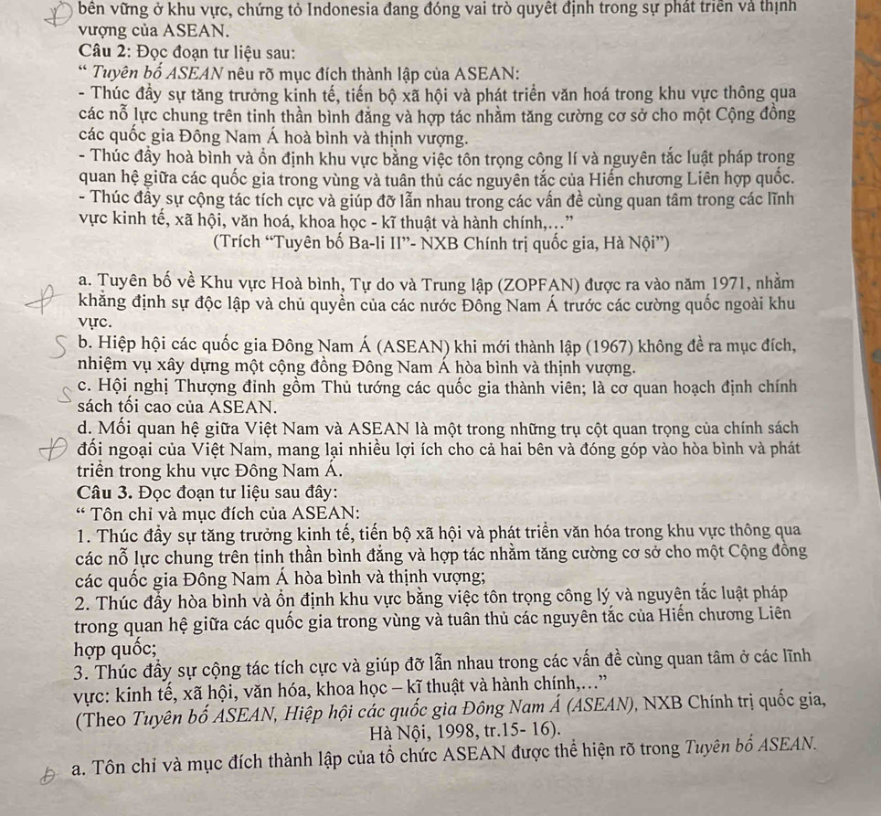bên vững ở khu vực, chứng tỏ Indonesia đang đóng vai trò quyết định trong sự phát triển và thịnh
vượng của ASEAN.
Câu 2: Đọc đoạn tư liệu sau:
* Tuyên bố ASEAN nêu rõ mục đích thành lập của ASEAN:
- Thúc đầy sự tăng trưởng kinh tế, tiến bộ xã hội và phát triển văn hoá trong khu vực thông qua
các nỗ lực chung trên tinh thần bình đăng và hợp tác nhằm tăng cường cơ sở cho một Cộng đồng
các quốc gia Đông Nam Á hoà bình và thịnh vượng.
- Thúc đầy hoà bình và ổn định khu vực bằng việc tôn trọng công lí và nguyên tắc luật pháp trong
quan hệ giữa các quốc gia trong vùng và tuân thủ các nguyên tắc của Hiến chương Liên hợp quốc.
- Thúc đầy sự cộng tác tích cực và giúp đỡ lẫn nhau trong các vấn đề cùng quan tâm trong các lĩnh
vực kinh tế, xã hội, văn hoá, khoa học - kĩ thuật và hành chính,..”
(Trích “Tuyên bố Ba-li II”- NXB Chính trị quốc gia, Hà Nội”)
a. Tuyên bố về Khu vực Hoà bình, Tự do và Trung lập (ZOPFAN) được ra vào năm 1971, nhằm
khẳng định sự độc lập và chủ quyển của các nước Đồng Nam Á trước các cường quốc ngoài khu
vực.
b. Hiệp hội các quốc gia Đông Nam Á (ASEAN) khi mới thành lập (1967) không đề ra mục đích,
nhiệm vụ xây dựng một cộng đồng Đông Nam Á hòa bình và thịnh vượng.
c. Hội nghị Thượng đinh gồm Thủ tướng các quốc gia thành viên; là cơ quan hoạch định chính
sách tối cao của ASEAN.
d. Mối quan hệ giữa Việt Nam và ASEAN là một trong những trụ cột quan trọng của chính sách
đối ngoại của Việt Nam, mang lại nhiều lợi ích cho cả hai bên và đóng góp vào hòa bình và phát
triển trong khu vực Đông Nam Á.
Câu 3. Đọc đoạn tư liệu sau đây:
* Tôn chỉ và mục đích của ASEAN:
1. Thúc đầy sự tăng trưởng kinh tế, tiến bộ xã hội và phát triển văn hóa trong khu vực thông qua
các nỗ lực chung trên tinh thần bình đẳng và hợp tác nhằm tăng cường cơ sở cho một Cộng đồng
các quốc gia Đông Nam Á hòa bình và thịnh vượng;
2. Thúc đầy hòa bình và ổn định khu vực bằng việc tôn trọng công lý và nguyên tắc luật pháp
trong quan hệ giữa các quốc gia trong vùng và tuân thủ các nguyên tắc của Hiến chương Liên
hợp quốc;
3. Thúc đầy sự cộng tác tích cực và giúp đỡ lẫn nhau trong các vấn đề cùng quan tâm ở các lĩnh
vực: kinh tế, xã hội, văn hóa, khoa học - kĩ thuật và hành chính,..”
(Theo Tuyên bố ASEAN, Hiệp hội các quốc gia Đông Nam Á (ASEAN), NXB Chính trị quốc gia,
Hà Nội, 1998, tr.15- 16).
a. Tôn chỉ và mục đích thành lập của tổ chức ASEAN được thể hiện rõ trong Tuyên bố ASEAN.