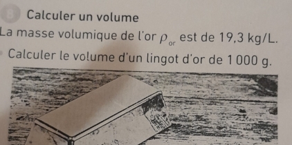 a Calculer un volume 
La masse volumique de l'or rho _or est de 19,3 kg/L. 
Calculer le volume d'un lingot d'or de 1 000 g.