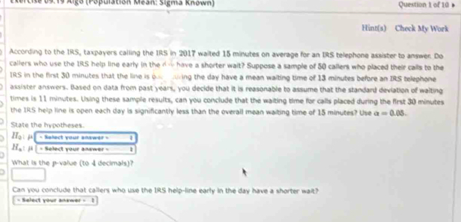 de 09.19 Algo (Pópulatión Mean: Sigma Known) Question 1 of 10 
Hint(s) Check My Work 
According to the IRS, taxpayers calling the IRS in 2017 waited 15 minutes on average for an IRS telephone assister to answer. Do 
callers who use the IRS help line early in the d w have a shorter wait? Suppose a sample of 50 callers who placed their calls to the 
IRS in the first 30 minutes that the line is one ring the day have a mean waiting time of 13 minutes before an IRS telephone 
assister answers. Based on data from past years, you decide that it is reasonable to assume that the standard deviation of waiting 
times is 11 minutes. Using these sample results, can you conclude that the waiting time for calls placed during the first 30 minutes
the IRS help line is open each day is significantly less than the overall mean waiting time of 15 minutes? Use a=0.05. 
State the hypotheses. 
3 H_0:mu - Salect your answer = 4
H_a : ji | = Select your answer = 1 
What is the p -value (to 4 decimals)? 
D 
Can you conclude that callers who use the IRS help-line early in the day have a shorter wait? 
= Select your answer = ?