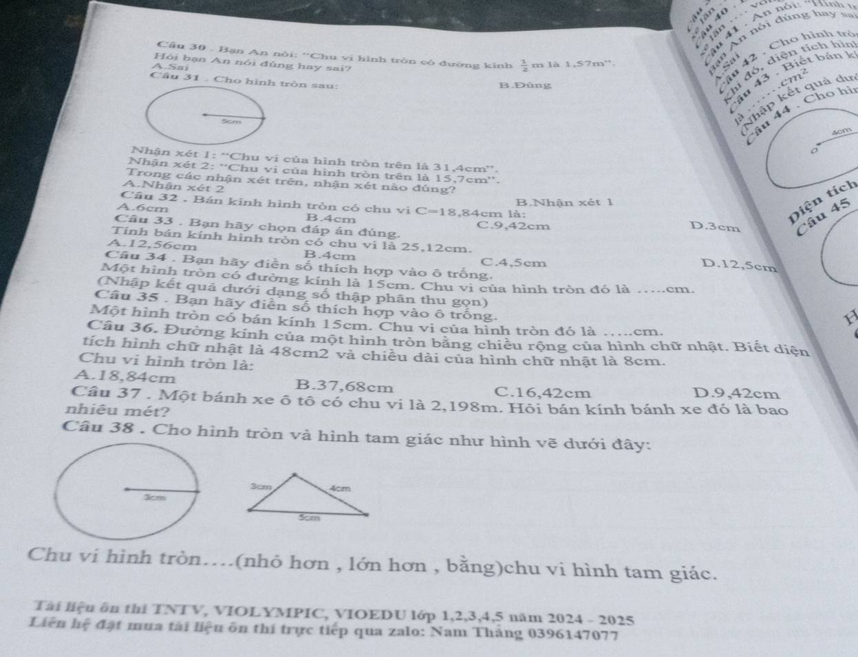 vd
u 41  . An nói: 'Hình   
Câu 30 . Bạn An nòi: “Chu vi hình tròn có đường kinh  1/2 
Hỏi bạn An nói đủng hay sai?
A.Sai m là 1,57m'.
Bạn An nói đùng hay sa
  
Câu 31 . Cho hình tròn sau:
B.Đủng
âu 42, Cho hình trở
thi đó, diện tích hìn
âu 43  . Biết bản 1
.cm²
5cm
Nhập kết quả du
4 . Cho hi
  
4cm
Nhận xét 1: “Chu vi của hình tròn trên là 31,4cm”.
Nhận xét 2: “Chu vi của hình tròn trên là 15,7cm”.
Trong các nhận xét trên, nhận xét nào đúng?
A.Nhận xét 2
Câu 32 . Bán kinh hình tròn có chu vi C=1 D.3cm Câu 45
B.Nhận xét 1
A.6cm B.4cm 8,84cm là:
C.9,42cm
Diện tích
Cầu 33 . Bạn hãy chọn đáp án đúng. D.12,5cm
Tính bán kính hình tròn có chu vi là 25,12cm.
A.12,56cm B.4cm
C.4,5cm
Câu 34 . Bạn hãy điễn số thích hợp vào ô trống.
Một hình tròn có đường kính là 15cm. Chu vi của hình tròn đó là ………cm.
(Nhập kết quả dưới dạng số thập phân thu gọn)
Cầu 35 . Bạn hãy điền số thích hợp vào ô trống.
Một hình tròn có bán kính 15cm. Chu vi của hình tròn đó là … ……cm.
Câu 36. Đường kính của một hình tròn bằng chiều rộng của hình chữ nhật. Biết diện
tích hình chữ nhật là 48cm2 và chiêu dài của hình chữ nhật là 8cm.
Chu vi hình tròn là:
A.18,84cm B.37,68cm D.9,42cm
C.16,42cm
Câu 37 . Một bánh xe ô tô có chu vi là 2,198m. Hội bán kính bánh xe đó là bao
nhiêu mét?
Câu 38 . Cho hình tròn và hình tam giác như hình vẽ dưới đây:
Chu vi hình tròn…(nhỏ hơn , lớn hơn , bằng)chu vi hình tam giác.
Tài liệu ôn thi TNTV, VIOLYMPIC, VIOEDU lớp 1,2,3,4,5 năm 2024 - 2025
Liên hệ đặt mua tài liệu ôn thí trực tiếp qua zalo: Nam Tháng 0396147077