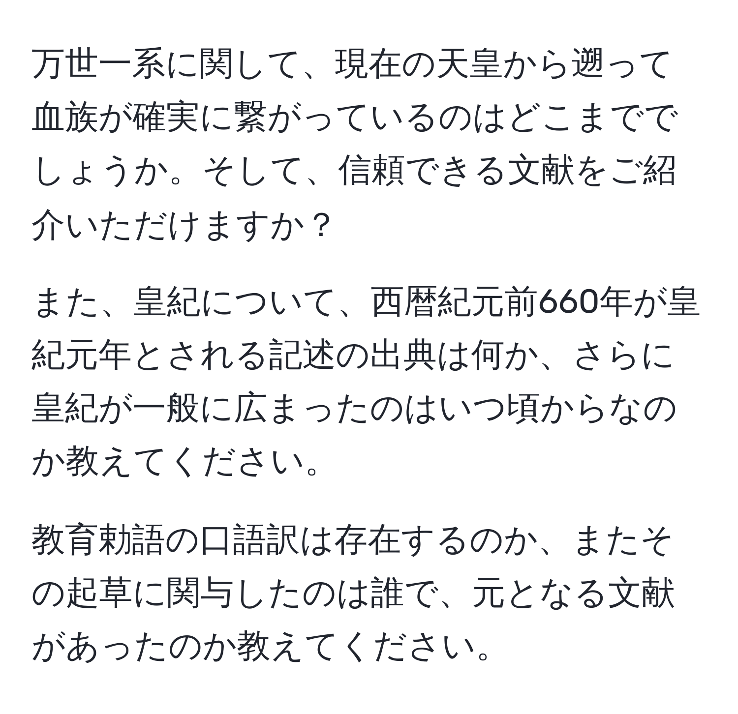 万世一系に関して、現在の天皇から遡って血族が確実に繋がっているのはどこまででしょうか。そして、信頼できる文献をご紹介いただけますか？

また、皇紀について、西暦紀元前660年が皇紀元年とされる記述の出典は何か、さらに皇紀が一般に広まったのはいつ頃からなのか教えてください。

教育勅語の口語訳は存在するのか、またその起草に関与したのは誰で、元となる文献があったのか教えてください。