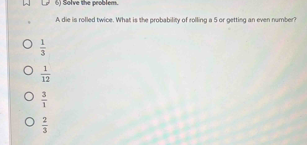 Solve the problem.
A die is rolled twice. What is the probability of rolling a 5 or getting an even number?
 1/3 
 1/12 
 3/1 
 2/3 