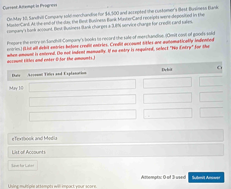 Current Attempt in Progress 
On May 10, Sandhill Company sold merchandise for $6,500 and accepted the customer’s Best Business Bank 
MasterCard. At the end of the day, the Best Business Bank MasterCard receipts were deposited in the 
company's bank account. Best Business Bank charges a 3.8% service charge for credit card sales. 
Prepare the entry on Sandhill Company's books to record the sale of merchandise. (Omit cost of goods sold 
entries.) (List all debit entries before credit entries. Credit account titles are automatically indented 
when amount is entered. Do not indent manually. If no entry is required, select "No Entry" for the 
enter O for the amounts.) 
eTextbook and Media 
List of Accounts 
Save for Later 
Attempts: 0 of 3 used Submit Answer 
Using multiple attempts will impact your score.