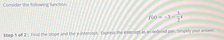 Consider the following function.
f(x)=-3- 3/2 x
Step 1 of 2 : Find the slope and the y-intercept. Express the intercept as an ordered pair. Simplify your answer.