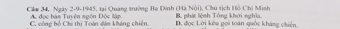 Ngày 2-9-1945, tại Quảng trường Ba Đình (Hà Nội), Chu tịch Hồ Chí Minh
A. đọc bản Tuyên ngôn Độc lập. B phát lệnh Tổng khởi nghĩa.
C. công bố Chỉ thị Toàn dân kháng chiến. D. đọc Lời kêu gọi toàn quốc kháng chiến.