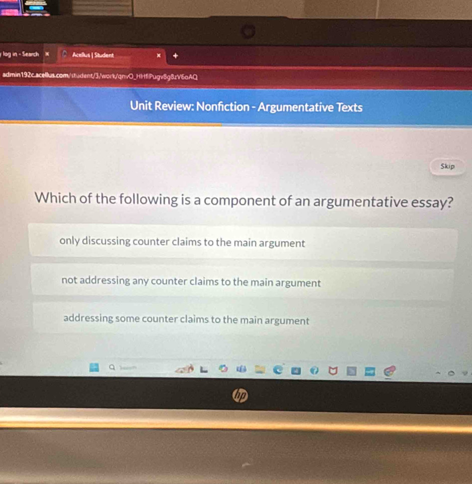 log in - Search Acellus | Student
admin192c.acellus.com/student/3/work/qnvO_HHfiPugv8g8zV6oAQ
Unit Review: Nonfiction - Argumentative Texts
Skip
Which of the following is a component of an argumentative essay?
only discussing counter claims to the main argument
not addressing any counter claims to the main argument
addressing some counter claims to the main argument