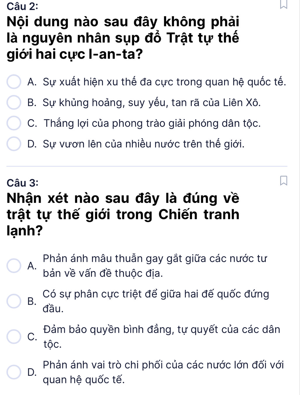 Nội dung nào sau đây không phải
là nguyên nhân sụp đổ Trật tự thế
giới hai cực l-an-ta?
A. Sự xuất hiện xu thế đa cực trong quan hệ quốc tế.
B. Sự khủng hoảng, suy yếu, tan rã của Liên Xô.
C. Thắng lợi của phong trào giải phóng dân tộc.
D. Sự vươn lên của nhiều nước trên thế giới.
Câu 3:
Nhận xét nào sau đây là đúng về
trật tự thế giới trong Chiến tranh
lạnh
Phản ánh mâu thuẫn gay gắt giữa các nước tư
A.
bản về vấn đề thuộc địa.
Có sự phân cực triệt để giữa hai đế quốc đứng
B.
đầu.
Đảm bảo quyền bình đẳng, tự quyết của các dân
C.
tộc.
Phản ánh vai trò chi phối của các nước lớn đối với
D.
quan hệ quốc tế.