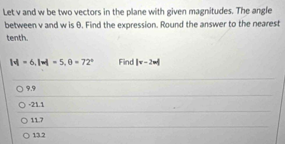 Let v and w be two vectors in the plane with given magnitudes. The angle
between v and w is θ. Find the expression. Round the answer to the nearest
tenth.
||v||=6, ||w||=5, θ =72° Find ||v-2w||
9.9
-21.1
11.7
13.2