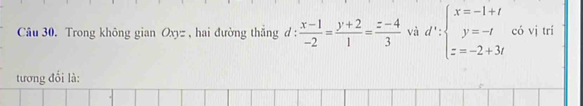 Trong không gian Oxy= , hai đường thắng d :  (x-1)/-2 = (y+2)/1 = (z-4)/3  và d':beginarrayl x=-1+t y=-t z=-2+3tendarray. có vị trí
tương đối là: