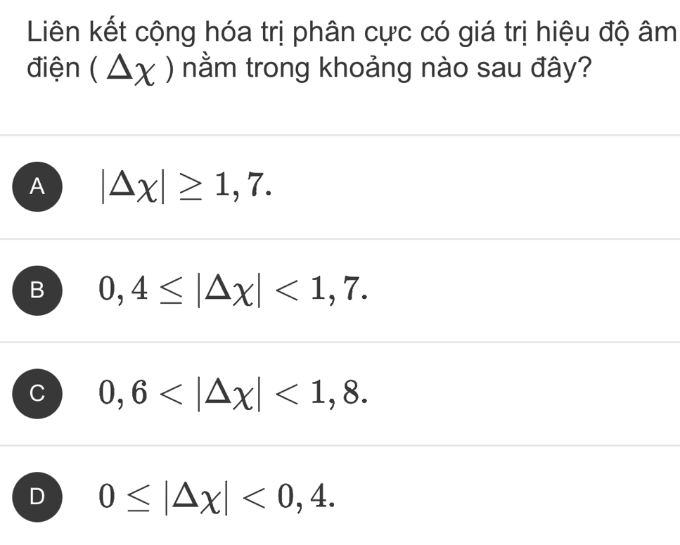 Liên kết cộng hóa trị phân cực có giá trị hiệu độ âm
điện (△ x) nằm trong khoảng nào sau đây?
A |△ x|≥ 1,7.
B 0,4≤ |△ x|<1,7.
0,6 <1,8.
D 0≤ |△ x|<0,4.