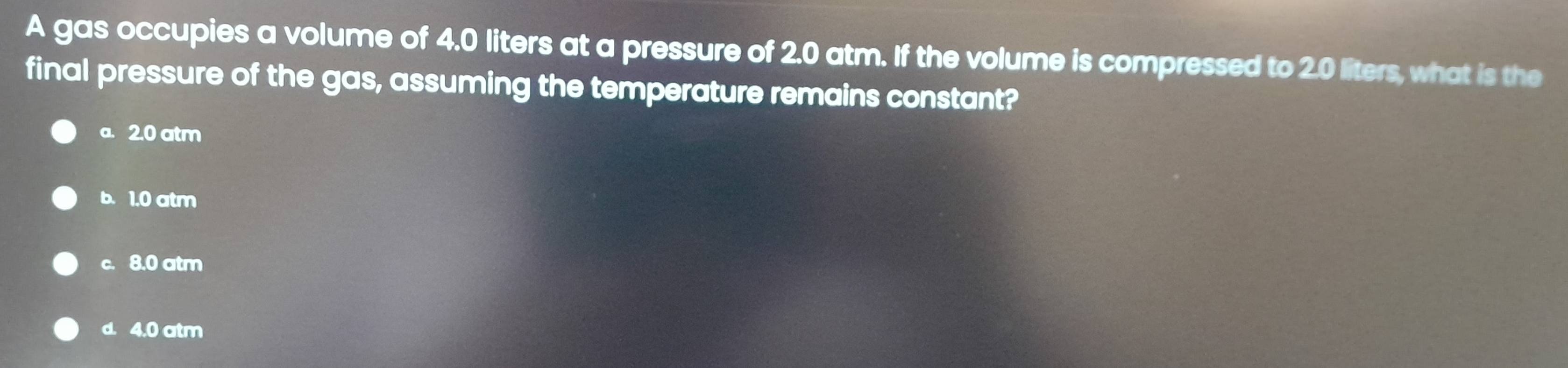 A gas occupies a volume of 4.0 liters at a pressure of 2.0 atm. If the volume is compressed to 2.0 liters, what is the
final pressure of the gas, assuming the temperature remains constant?
a. 2.0 atm
b. 1.0 atm
c. 8.0 atm
d. 4.0 atm