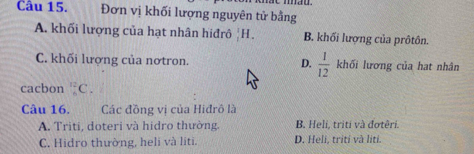 Đơn vị khối lượng nguyên tử bằng
A. khối lượng của hạt nhân hiđrô ,I 1 B. khối lượng của prôtôn.
D.
C. khối lượng của nơtron.  1/12  khối lương của hat nhân
cacbon _6^(12)C. 
Câu 16. Các đồng vị của Hiđrô là
A. Triti, doteri và hidro thường. B. Heli, triti và đơtêri.
C. Hidro thường, heli và liti. D. Heli, triti và liti.