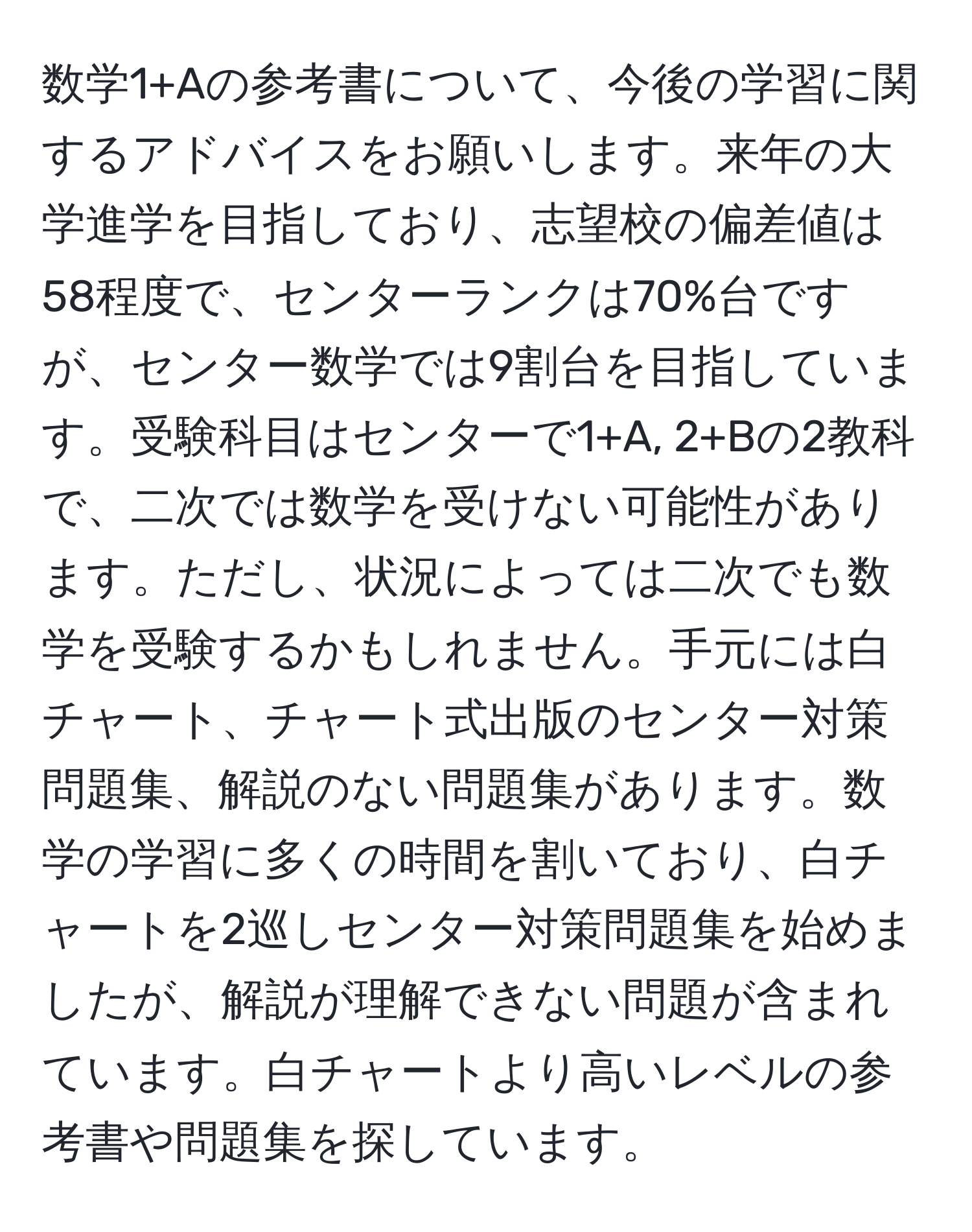 数学1+Aの参考書について、今後の学習に関するアドバイスをお願いします。来年の大学進学を目指しており、志望校の偏差値は58程度で、センターランクは70%台ですが、センター数学では9割台を目指しています。受験科目はセンターで1+A, 2+Bの2教科で、二次では数学を受けない可能性があります。ただし、状況によっては二次でも数学を受験するかもしれません。手元には白チャート、チャート式出版のセンター対策問題集、解説のない問題集があります。数学の学習に多くの時間を割いており、白チャートを2巡しセンター対策問題集を始めましたが、解説が理解できない問題が含まれています。白チャートより高いレベルの参考書や問題集を探しています。