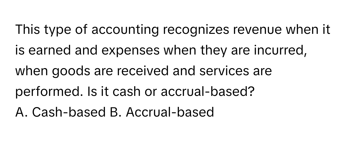 This type of accounting recognizes revenue when it is earned and expenses when they are incurred, when goods are received and services are performed. Is it cash or accrual-based?

A. Cash-based  B. Accrual-based