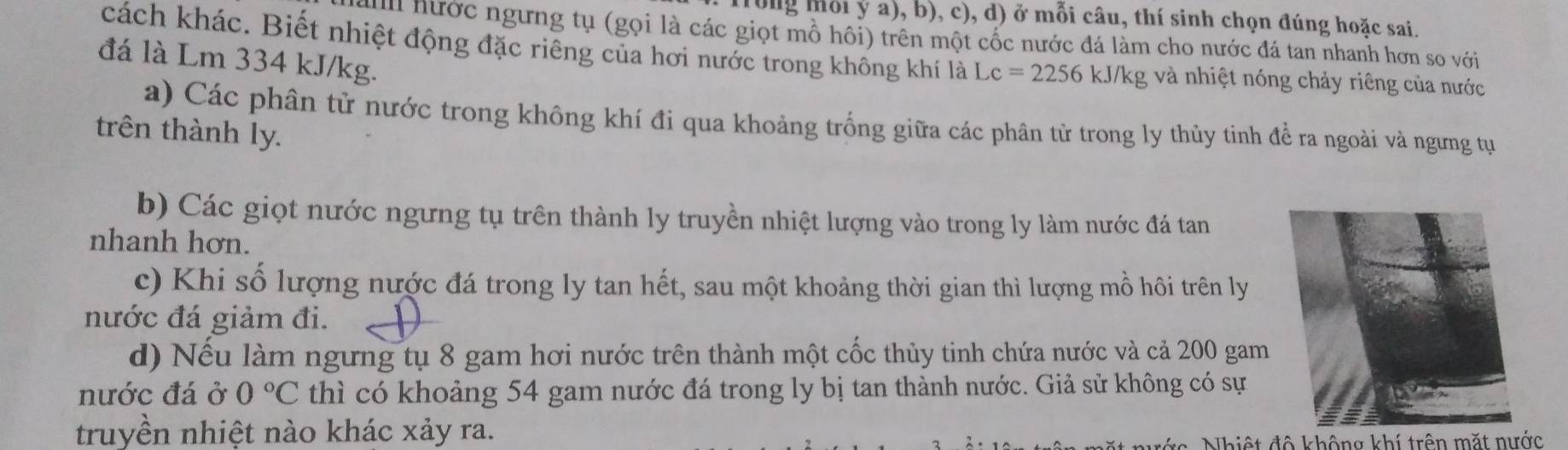 Trong mỗi ý a), b), c), d) ở mỗi câu, thí sinh chọn đúng hoặc sai.
ai hước ngưng tụ (gọi là các giọt mồ hôi) trên một cốc nước đá làm cho nước đá tan nhanh hơn so với
cách khác. Biết nhiệt động đặc riêng của hơi nước trong không khí là Lc=2256 kJ/kg và nhiệt nóng chảy riêng của nước
đá là Lm 334 kJ/kg.
a) Các phân tử nước trong không khí đi qua khoảng trống giữa các phân tử trong ly thủy tinh để ra ngoài và ngưng tự
trên thành ly.
b) Các giọt nước ngưng tụ trên thành ly truyền nhiệt lượng vào trong ly làm nước đá tan
nhanh hơn.
c) Khi số lượng nước đá trong ly tan hết, sau một khoảng thời gian thì lượng mồ hôi trên ly
nước đá giảm đi.
d) Nếu làm ngưng tụ 8 gam hơi nước trên thành một cốc thủy tinh chứa nước và cả 200 gam
nước đá ở 0°C thì có khoảng 54 gam nước đá trong ly bị tan thành nước. Giả sử không có sự
truyền nhiệt nào khác xảy ra.
N hiệ t đ ộ không khí trên mặt nớc