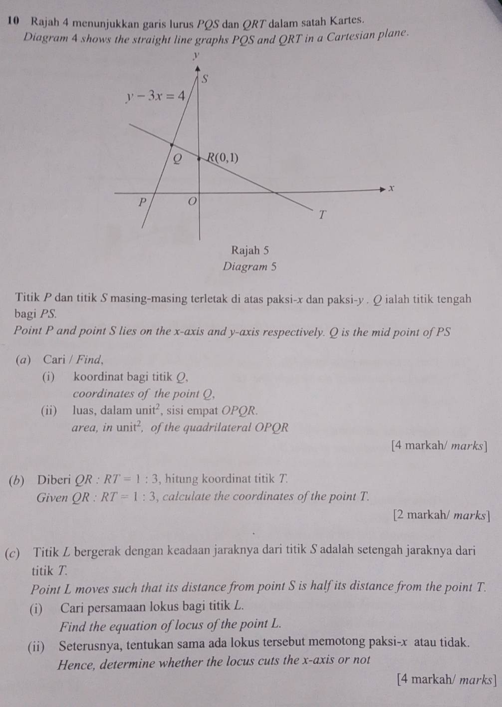 Rajah 4 menunjukkan garis lurus PQS dan QRT dalam satah Kartes.
Diagram 4 shows the straight line graphs PQS and QRT in a Cartesian plane.
Rajah 5
Diagram 5
Titik P dan titik S masing-masing terletak di atas paksi-x dan paksi-y . Q ialah titik tengah
bagi PS.
Point P and point S lies on the x-axis and y-axis respectively. Q is the mid point of PS
(a) Cari / Find,
(i) koordinat bagi titik Q,
coordinates of the point Q,
(ii) luas, dalam unit^2 , sisi empat OPQR.
area, in unit^2 , of the quadrilateral OPQR
[4 markah/ marks]
(b) Diberi QR:RT=1:3 , hitung koordinat titik T.
Given QR:RT=1:3 , calculate the coordinates of the point T.
[2 markah/ marks]
(c) Titik Z bergerak dengan keadaan jaraknya dari titik S adalah setengah jaraknya dari
titik T.
Point L moves such that its distance from point S is half its distance from the point T.
(i) Cari persamaan lokus bagi titik L.
Find the equation of locus of the point L.
(ii) Seterusnya, tentukan sama ada lokus tersebut memotong paksi-x atau tidak.
Hence, determine whether the locus cuts the x-axis or not
[4 markah/ marks]