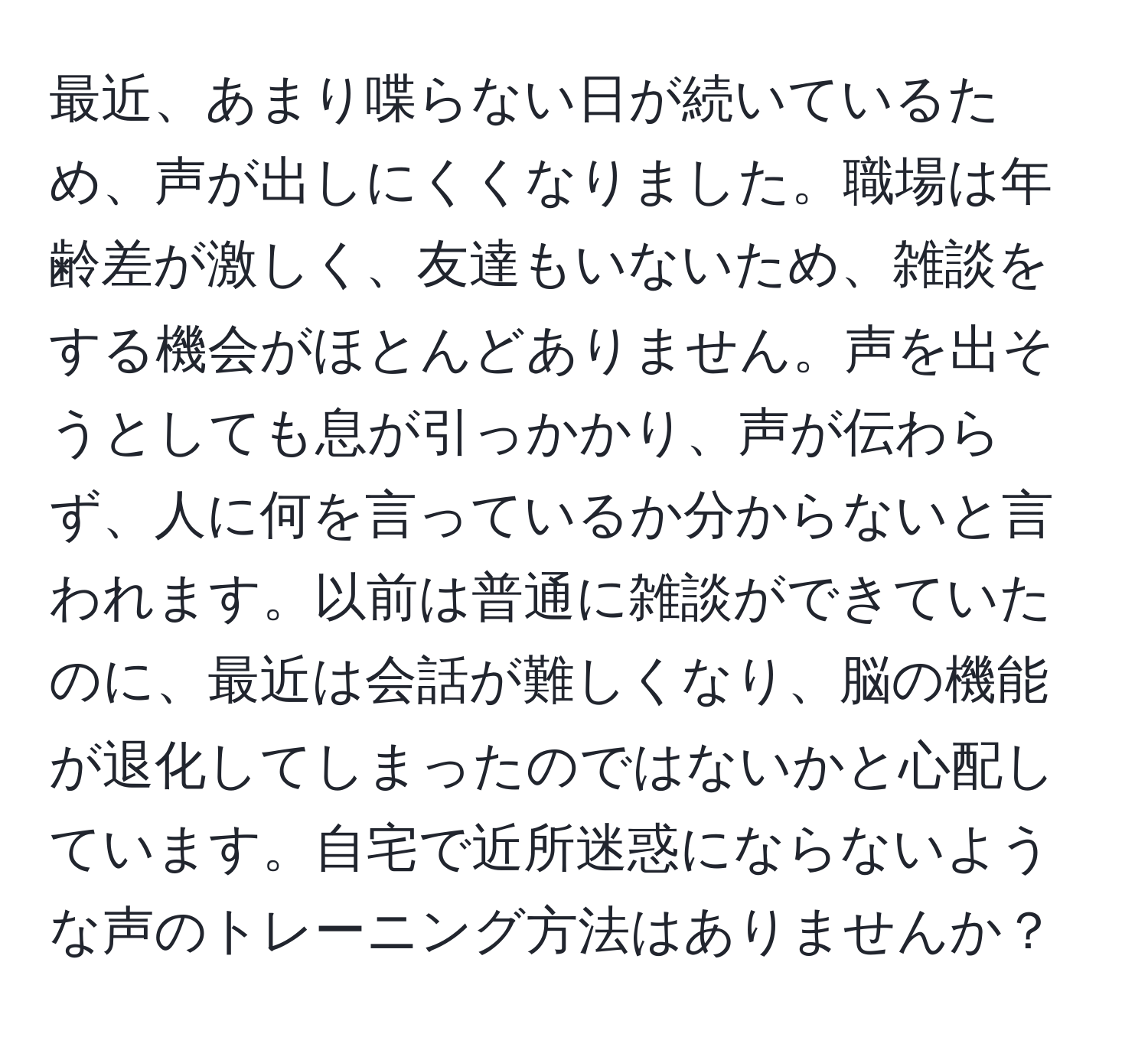 最近、あまり喋らない日が続いているため、声が出しにくくなりました。職場は年齢差が激しく、友達もいないため、雑談をする機会がほとんどありません。声を出そうとしても息が引っかかり、声が伝わらず、人に何を言っているか分からないと言われます。以前は普通に雑談ができていたのに、最近は会話が難しくなり、脳の機能が退化してしまったのではないかと心配しています。自宅で近所迷惑にならないような声のトレーニング方法はありませんか？