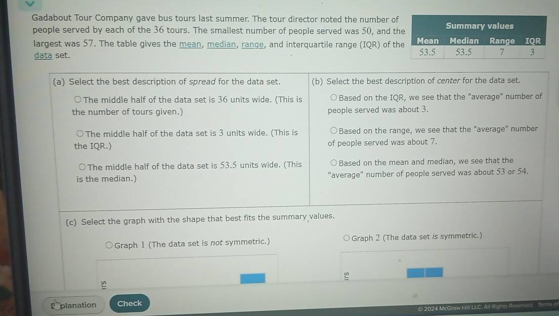 Gadabout Tour Company gave bus tours last summer. The tour director noted the number of 
people served by each of the 36 tours. The smallest number of people served was 50, and th 
largest was 57. The table gives the mean, median, range, and interquartile range (IQR) of th 
data set. 
Graph 1 (The data set is not symmetric.) Graph 2 (The data set is symmetric.) 
planation Check 
O 2024 McGraw Hill LLC. Ail Rights Reserved. Terms o