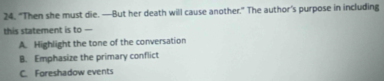 “Then she must die. —But her death will cause another.” The author’s purpose in including
this statement is to —
A. Highlight the tone of the conversation
B. Emphasize the primary conflict
C. Foreshadow events