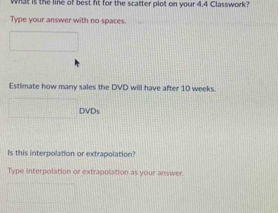 What is the line of best fit for the scatter plot on your 4.4 Classwork? 
Type your answer with no spaces. 
Estimate how many sales the DVD will have after 10 weeks. 
DVDs 
Is this interpolation or extrapolation? 
Type interpolation or extrapolation as your answer.