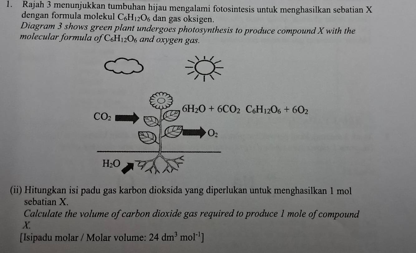 Rajah 3 menunjukkan tumbuhan hijau mengalami fotosintesis untuk menghasilkan sebatian X
dengan formula molekul C_6H_12O_6 dan gas oksigen. 
Diagram 3 shows green plant undergoes photosynthesis to produce compound X with the 
molecular formula of C_6H_12O_6 and oxygen gas.
6H_2O+6CO_2C_6H_12O_6+6O_2
CO_2
O_2
H_2O
(ii) Hitungkan isi padu gas karbon dioksida yang diperlukan untuk menghasilkan 1 mol
sebatian X. 
Calculate the volume of carbon dioxide gas required to produce 1 mole of compound
X
[Isipadu molar / Molar volume: 24dm^3mol^(-1)]