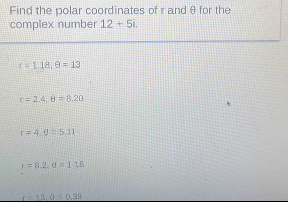 Find the polar coordinates of r and θ for the
complex number 12+5i.
r=1.18, θ =13
r=2.4, θ =8.20
r=4, θ =5.11
r=8.2, θ =1.18
r=13, θ =0.39