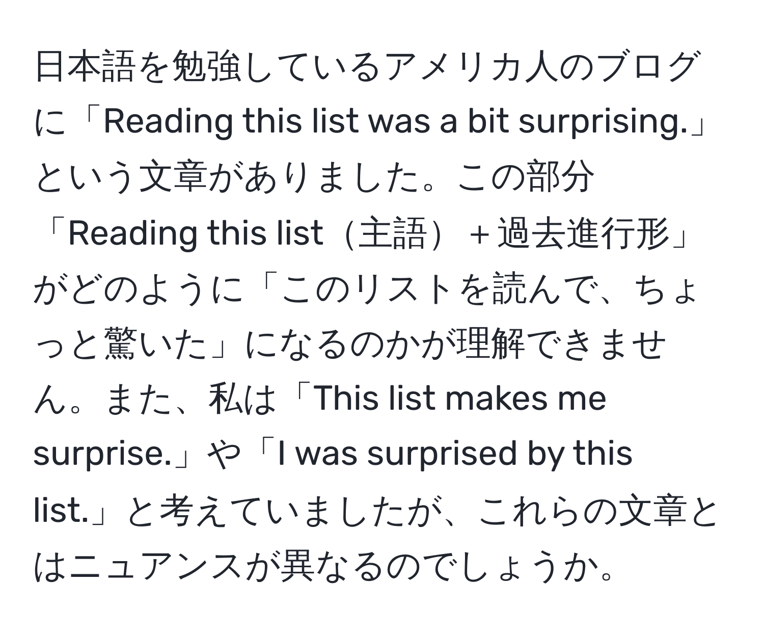 日本語を勉強しているアメリカ人のブログに「Reading this list was a bit surprising.」という文章がありました。この部分「Reading this list主語＋過去進行形」がどのように「このリストを読んで、ちょっと驚いた」になるのかが理解できません。また、私は「This list makes me surprise.」や「I was surprised by this list.」と考えていましたが、これらの文章とはニュアンスが異なるのでしょうか。