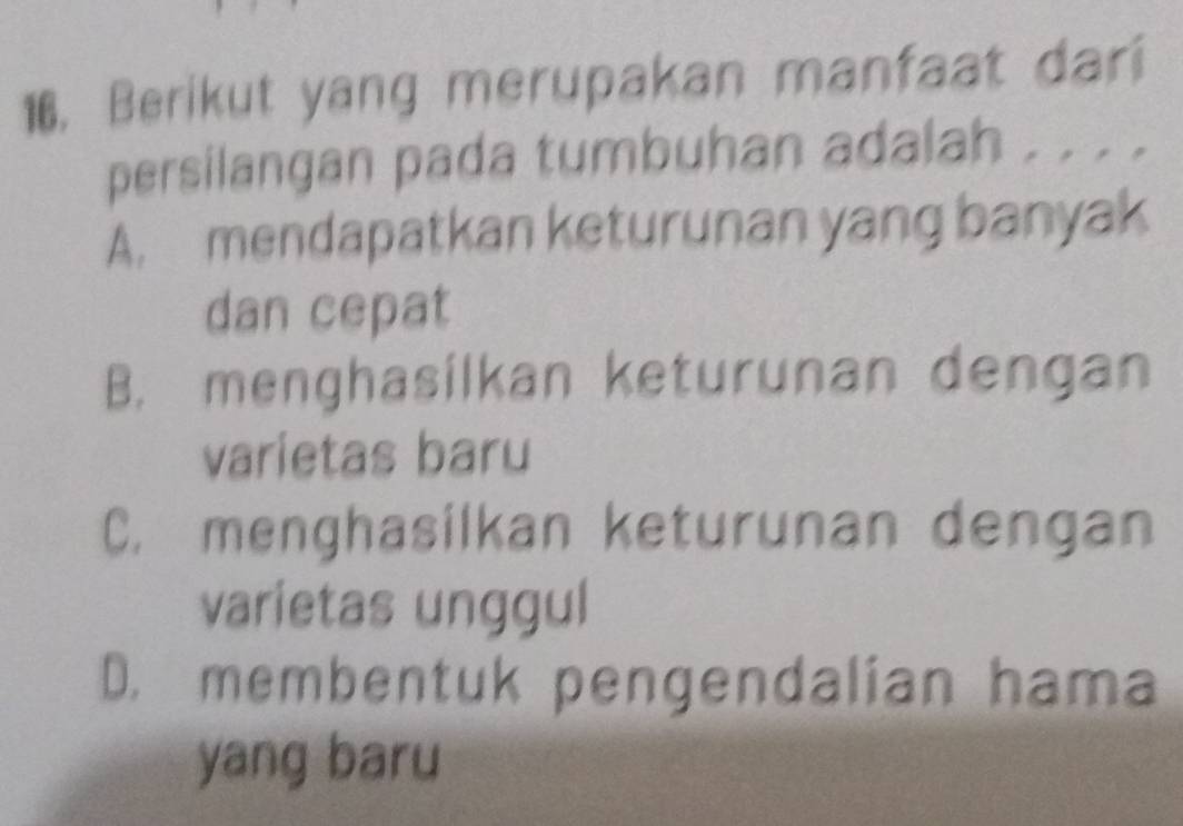 16, Berikut yang merupakan manfaat dari
persilangan pada tumbuhan adalah . . . .
A. mendapatkan keturunan yang banyak
dan cepat
B. menghasilkan keturunan dengan
varietas baru
C. menghasilkan keturunan dengan
varietas unggul
D. membentuk pengendalian hama
yang baru