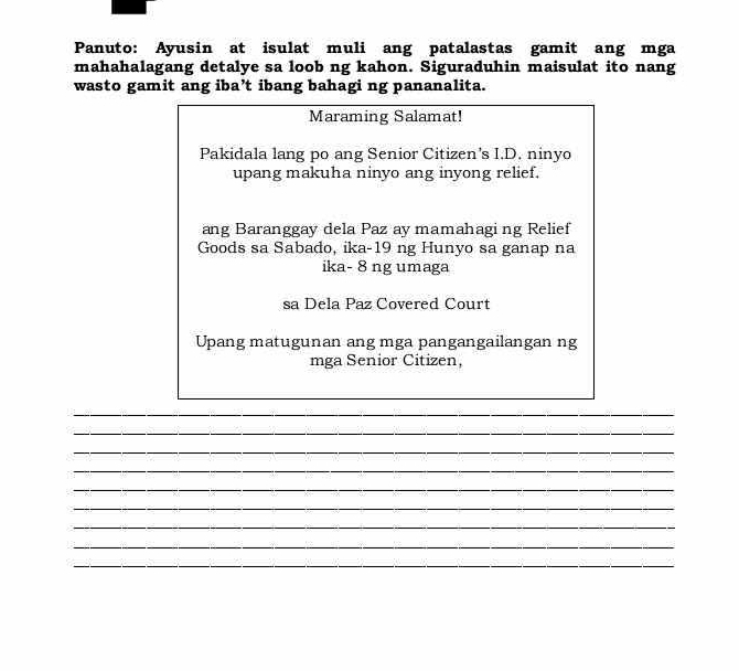 Panuto: Ayusin at isulat muli ang patalastas gamit ang mga 
mahahalagang detalye sa loob ng kahon. Siguraduhin maisulat ito nang 
wasto gamit ang iba’t ibang bahagi ng pananalita. 
Maraming Salamat! 
Pakidala lang po ang Senior Citizen's I.D. ninyo 
upang makuha ninyo ang inyong relief. 
ang Baranggay dela Paz ay mamahagi ng Relief 
Goods sa Sabado, ika-19 ng Hunyo sa ganap na 
ika- 8 ng umaga 
sa Dela Paz Covered Court 
Upang matugunan ang mga pangangailangan ng 
mga Senior Citizen, 
_ 
_ 
_ 
_ 
_ 
_ 
_ 
_ 
_ 
_