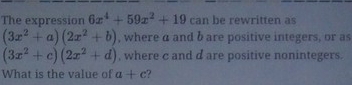 The expression 6x^4+59x^2+19 can be rewritten as
(3x^2+a)(2x^2+b) , where a and b are positive integers, or as
(3x^2+c)(2x^2+d) , where c and d are positive nonintegers. 
What is the value of a+c