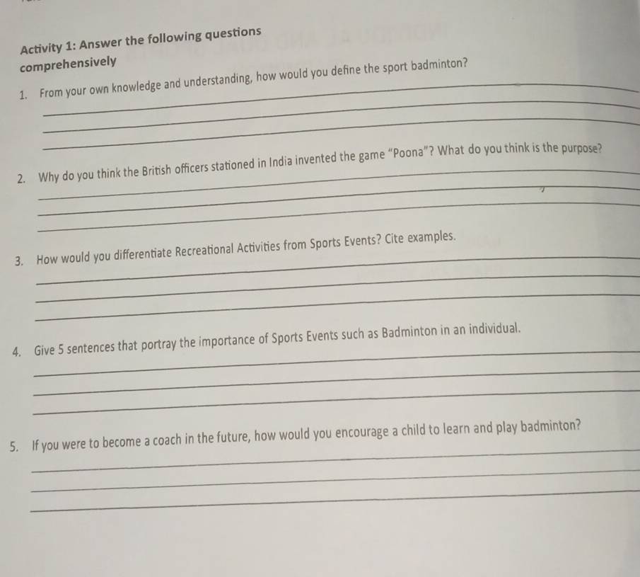 Activity 1: Answer the following questions 
comprehensively 
_ 
1. From your own knowledge and understanding, how would you define the sport badminton? 
_ 
_ 
2. Why do you think the British officers stationed in India invented the game “Poona”? What do you think is the purpose? 
_ 
_ 
3. How would you differentiate Recreational Activities from Sports Events? Cite examples. 
_ 
_ 
_ 
4. Give 5 sentences that portray the importance of Sports Events such as Badminton in an individual. 
_ 
_ 
_ 
5. If you were to become a coach in the future, how would you encourage a child to learn and play badminton? 
_ 
_