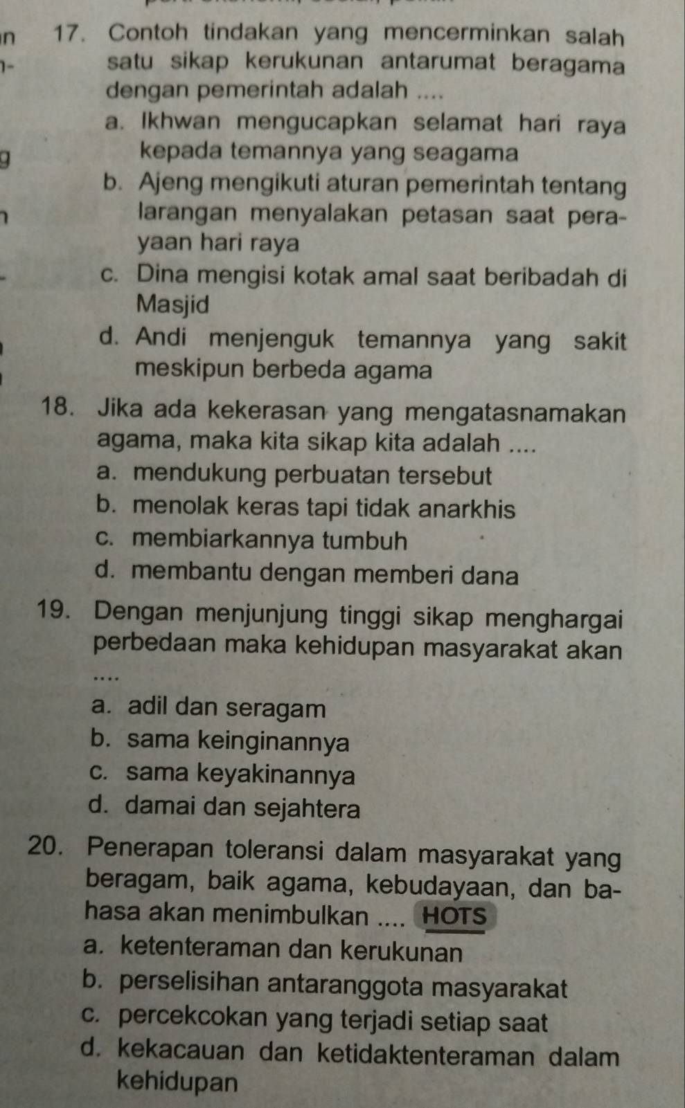 Contoh tindakan yang mencerminkan salah
1-
satu sikap kerukunan antarumat beragama
dengan pemerintah adalah ....
a. Ikhwan mengucapkan selamat hari raya
.
kepada temannya yang seagama
b. Ajeng mengikuti aturan pemerintah tentang
larangan menyalakan petasan saat pera-
yaan hari raya
c. Dina mengisi kotak amal saat beribadah di
Masjid
d. Andi menjenguk temannya yang sakit
meskipun berbeda agama
18. Jika ada kekerasan yang mengatasnamakan
agama, maka kita sikap kita adalah ....
a. mendukung perbuatan tersebut
b. menolak keras tapi tidak anarkhis
c. membiarkannya tumbuh
d.membantu dengan memberi dana
19. Dengan menjunjung tinggi sikap menghargai
perbedaan maka kehidupan masyarakat akan
a. adil dan seragam
b. sama keinginannya
c. sama keyakinannya
d. damai dan sejahtera
20. Penerapan toleransi dalam masyarakat yang
beragam, baik agama, kebudayaan, dan ba-
hasa akan menimbulkan .... HOTS
a. ketenteraman dan kerukunan
b. perselisihan antaranggota masyarakat
c. percekcokan yang terjadi setiap saat
d. kekacauan dan ketidaktenteraman dalam
kehidupan