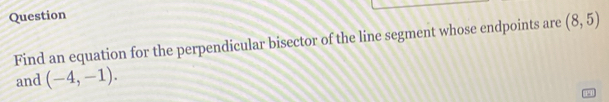 Question 
Find an equation for the perpendicular bisector of the line segment whose endpoints are (8,5)
and (-4,-1).