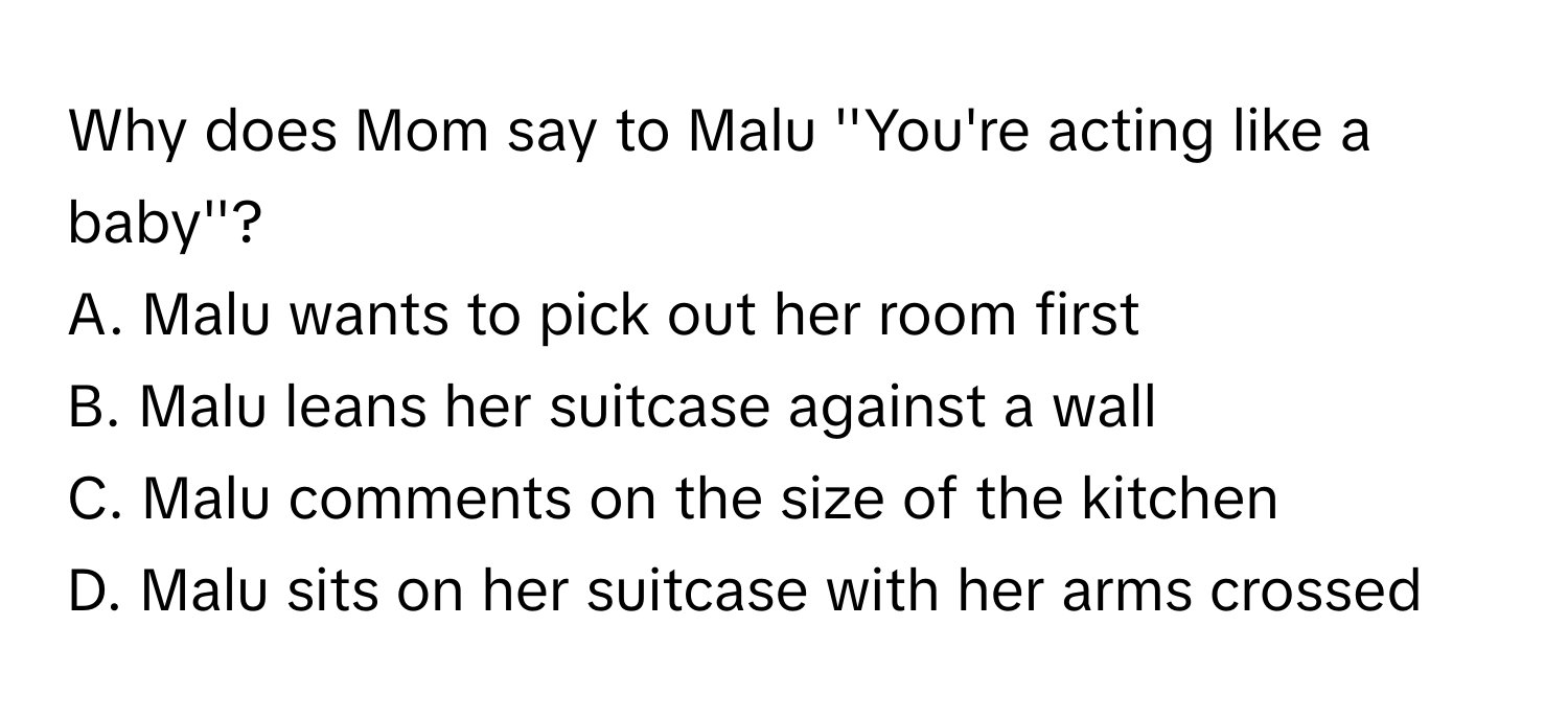 Why does Mom say to Malu ''You're acting like a baby''?
 

A. Malu wants to pick out her room first
B. Malu leans her suitcase against a wall 
C. Malu comments on the size of the kitchen
D. Malu sits on her suitcase with her arms crossed