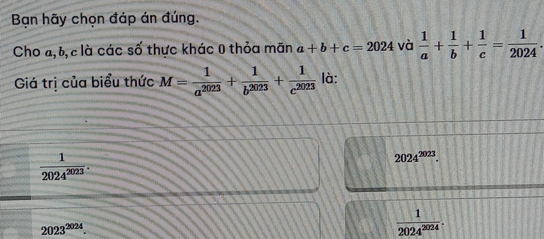 Bạn hãy chọn đáp án đúng.
Cho a, b, c là các số thực khác 0 thỏa mãn 2 +b+c=2024 và  1/a + 1/b + 1/c = 1/2024 . 
Giá trị của biểu thức M= 1/a^(2023) + 1/b^(2023) + 1/c^(2023)  là:
 1/2024^(2023) .
2024^(2023).
2023^(2024)
 1/2024^(2024) .