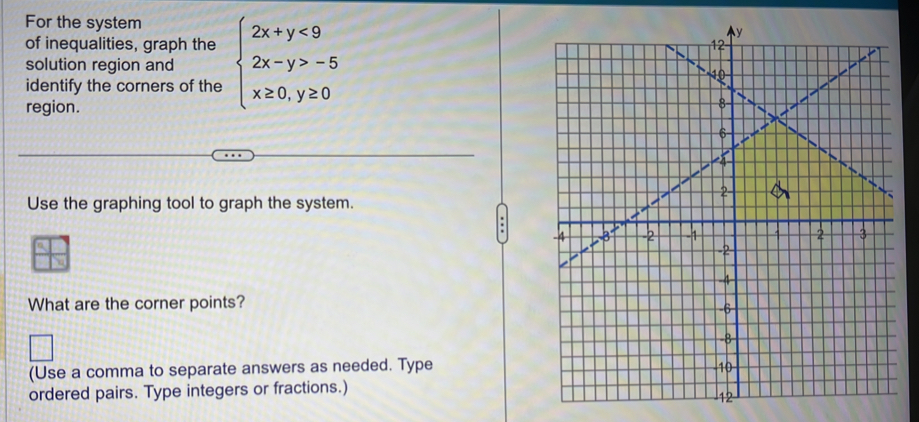 For the system 
of inequalities, graph the 
identify the corners of the beginarrayl 2x+y<9 2x-y>-5 x≥ 0,y≥ 0endarray.
solution region and 
region. 
Use the graphing tool to graph the system. 
What are the corner points? 
(Use a comma to separate answers as needed. Type 
ordered pairs. Type integers or fractions.)