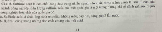 Sulfuric acid là hóa chất hàng đầu trong nhiều ngành sản xuất, được mệnh danh là “máu” của các 
ngành công nghiệp. Sản lượng sulfuric acid của một quốc gia là một trong những chỉ số đánh giá sức mạnh 
công nghiệp hóa chất của quốc gia đó. 
a. Sulfuric acid là chất lỏng sánh như đầu, không màu, bay hơi, nặng gấp 2 lần nước. 
b. H₂SO₄ loãng mang những tính chất chung của một acid. 
11