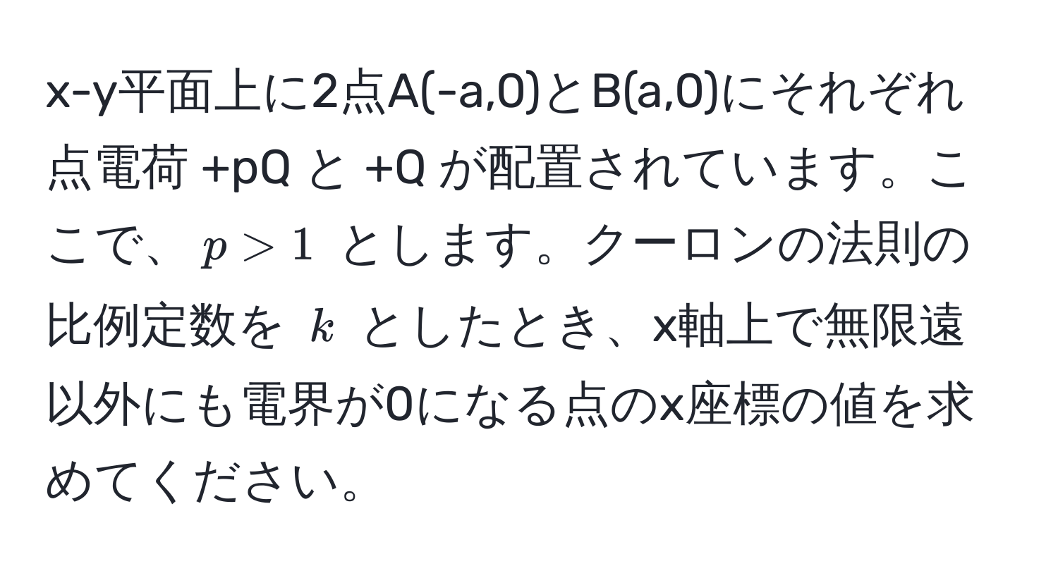 x-y平面上に2点A(-a,0)とB(a,0)にそれぞれ点電荷 +pQ と +Q が配置されています。ここで、$p > 1$ とします。クーロンの法則の比例定数を $k$ としたとき、x軸上で無限遠以外にも電界が0になる点のx座標の値を求めてください。