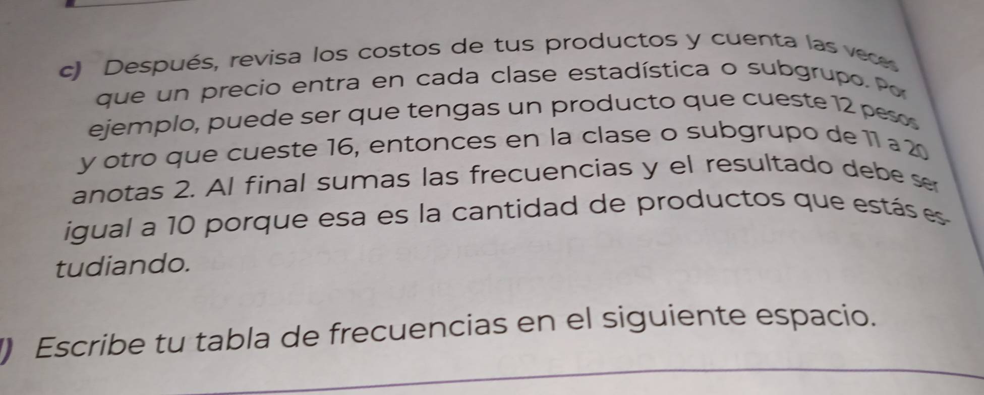 Después, revisa los costos de tus productos y cuenta las veces 
que un precio entra en cada clase estadística o subgrupo. Po 
ejemplo, puede ser que tengas un producto que cueste 12 pesos 
y otro que cueste 16, entonces en la clase o subgrupo de 11 a 20
anotas 2. Al final sumas las frecuencias y el resultado debe se 
igual a 10 porque esa es la cantidad de productos que estás es 
tudiando. 
) Escribe tu tabla de frecuencias en el siguiente espacio.