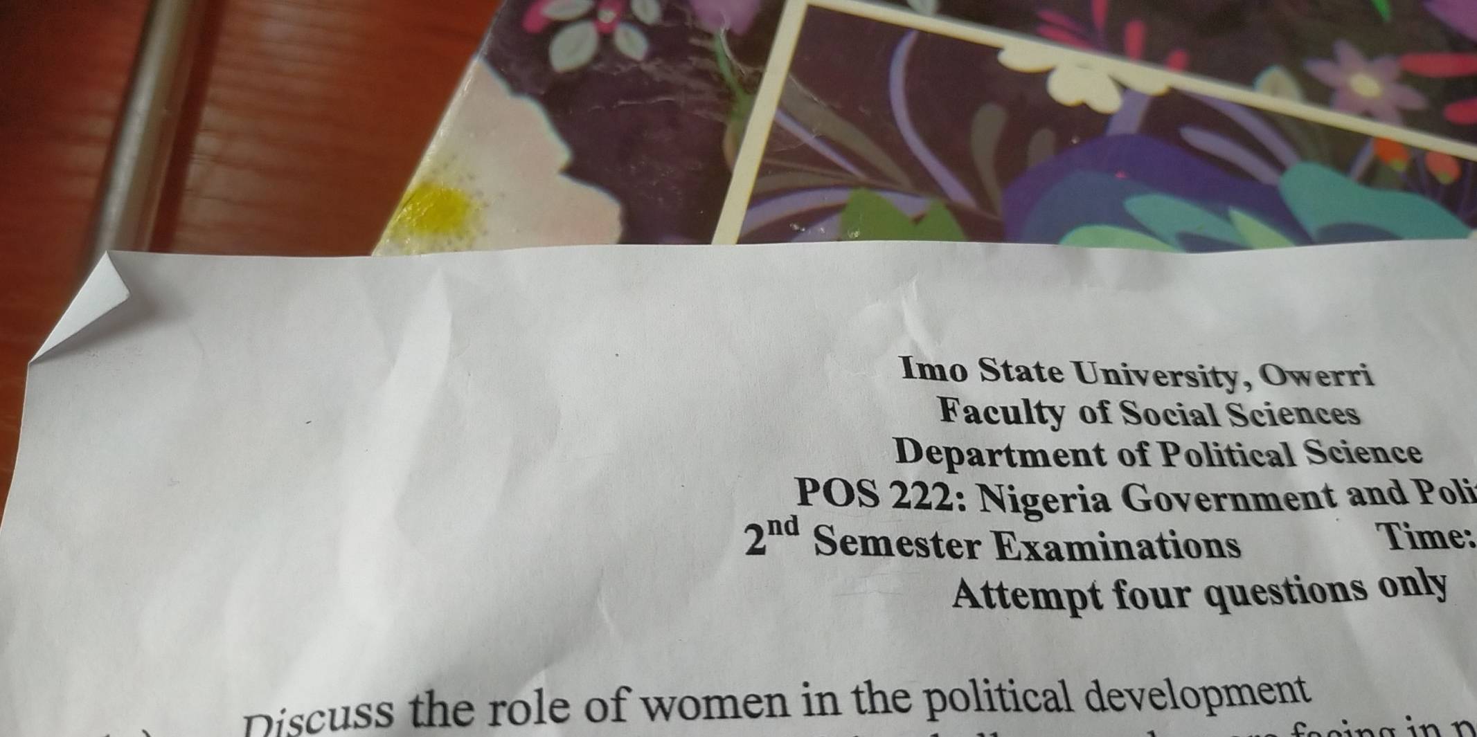 Imo State University, Owerri 
Faculty of Social Sciences 
Department of Political Science 
POS 222: Nigeria Government and Poli
2^(nd) Semester Examinations Time: 
Attempt four questions only 
Discuss the role of women in the political development