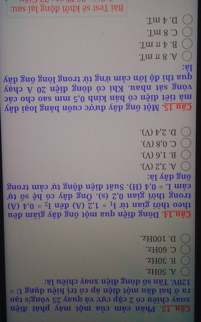 Phần cảm của một máy phát điện
xoay chiều có 2 cặp cực và quay 25 vòng/s tạo
ra ở hai đầu một điện áp có trị hiệu dụng U=
120V. Tần số dòng điện xoay chiều là:
A. 50Hz.
B. 30Hz.
C. 60Hz.
D. 100Hz.
Câu 14. Dòng điện qua một ống dây giảm đều
theo thời gian từ I_1=1,2(A) đến I_2=0,4 (A)
trong thời gian 0,2 (s). Ống dây có hệ số tự
cảm L=0,4 (H). Suất điện động tự cảm trong
ống dây là:
A. 3, 2 (V).
B. 1,6 (V).
C. 0,8 (V).
D. 2,4 (V).
Câu 15. Một ống dây được cuốn bằng loại dây
mà tiết diện có bán kính 0,5 mm sao cho các
vòng sát nhau. Khi có dòng điện 20 A chạy
qua thì độ lớn cảm ứng từ trong lòng ống dây
là:
A. 8 π mT.
B. 4 π mT.
C. 8 mT.
D. 4 mT.
Bài Test sẽ khởi động lại sau: