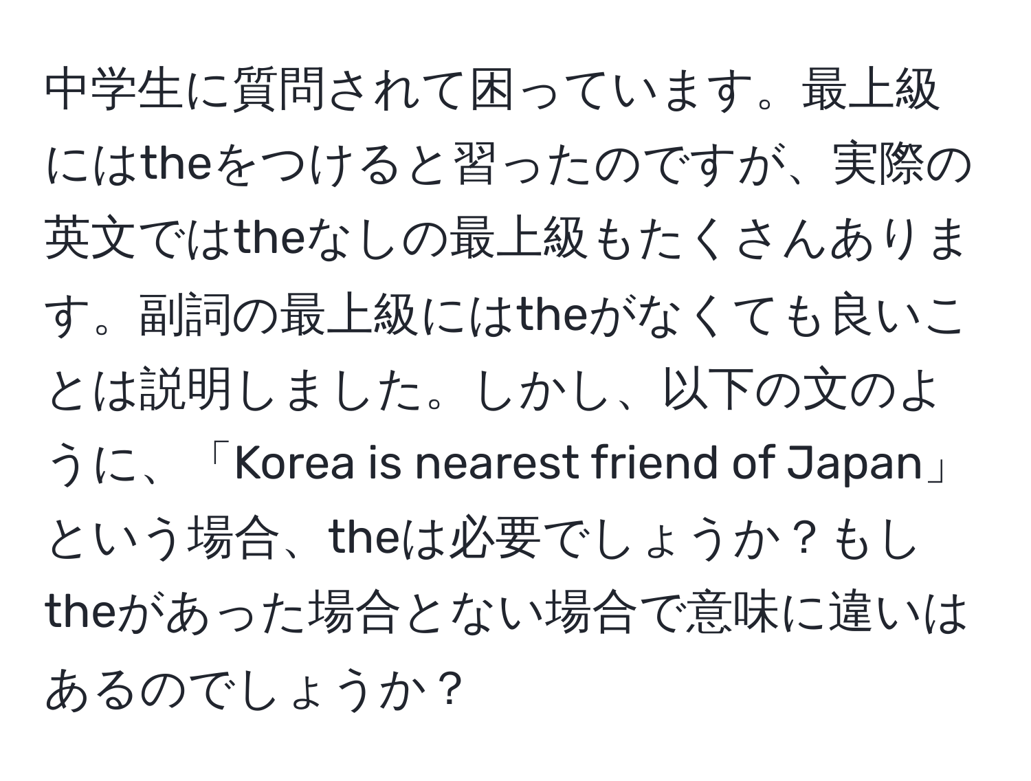 中学生に質問されて困っています。最上級にはtheをつけると習ったのですが、実際の英文ではtheなしの最上級もたくさんあります。副詞の最上級にはtheがなくても良いことは説明しました。しかし、以下の文のように、「Korea is nearest friend of Japan」という場合、theは必要でしょうか？もしtheがあった場合とない場合で意味に違いはあるのでしょうか？