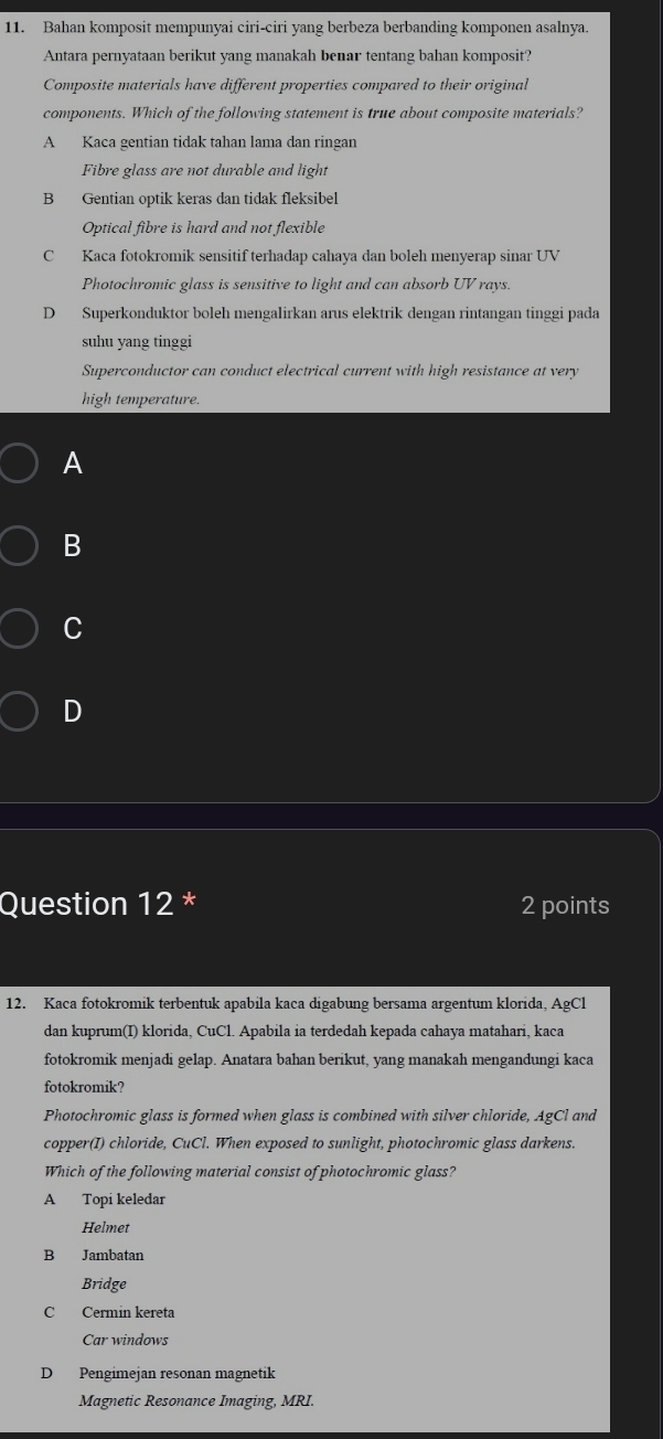 Bahan komposit mempunyai ciri-ciri yang berbeza berbanding komponen asalnya.
Antara pernyataan berikut yang manakah benar tentang bahan komposit?
Composite materials have different properties compared to their original
components. Which of the following statement is true about composite materials?
A Kaca gentian tidak tahan lama dan ringan
Fibre glass are not durable and light
B Gentian optik keras dan tidak fleksibel
Optical fibre is hard and not flexible
C Kaca fotokromik sensitif terhadap cahaya dan boleh menyerap sinar UV
Photochromic glass is sensitive to light and can absorb UV rays.
D Superkonduktor boleh mengalirkan arus elektrik dengan rintangan tinggi pada
suhu yang tinggi
Superconductor can conduct electrical current with high resistance at very
high temperature.
A
B
C
D
Question 12 * 2 points
12. Kaca fotokromik terbentuk apabila kaca digabung bersama argentum klorida, AgCl
dan kuprum(I) klorida, CuCl. Apabila ia terdedah kepada cahaya matahari, kaca
fotokromik menjadi gelap. Anatara bahan berikut, yang manakah mengandungi kaca
fotokromik?
Photochromic glass is formed when glass is combined with silver chloride, AgCl and
copper(I) chloride, CuCl. When exposed to sunlight, photochromic glass darkens.
Which of the following material consist of photochromic glass?
A Topi keledar
Helmet
B Jambatan
Bridge
C Cermin kereta
Car windows
D Pengimejan resonan magnetik
Magnetic Resonance Imaging, MRI.